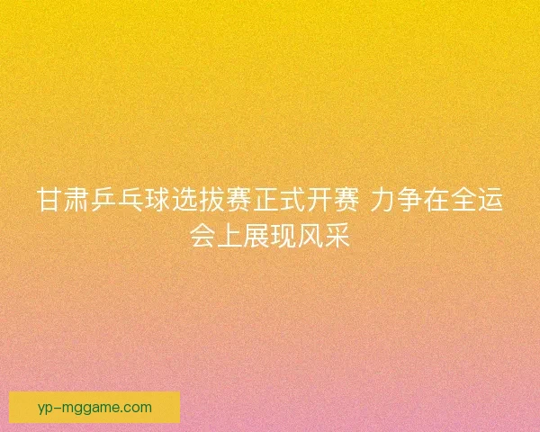 甘肃乒乓球选拔赛正式开赛 力争在全运会上展现风采