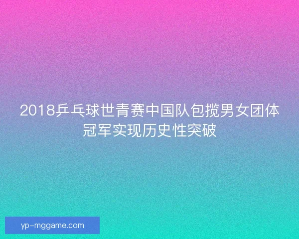 2018乒乓球世青赛中国队包揽男女团体冠军实现历史性突破 2018乒乓球世青赛中国队包揽男女团体冠军实现历史性突破