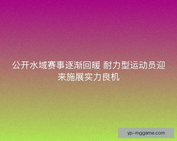 公开水域赛事逐渐回暖 耐力型运动员迎来施展实力良机