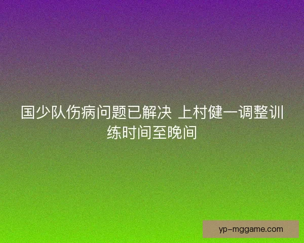 国少队伤病问题已解决 上村健一调整训练时间至晚间