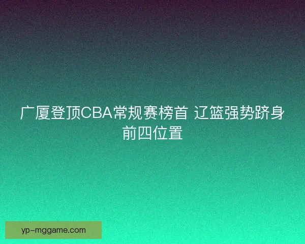 广厦登顶CBA常规赛榜首 辽篮强势跻身前四位置 广厦登顶CBA常规赛榜首 辽篮强势跻身前四位置