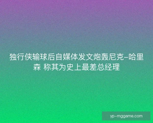 独行侠输球后自媒体发文炮轰尼克-哈里森 称其为史上最差总经理 独行侠输球后自媒体发文炮轰尼克-哈里森 称其为史上最差总经理