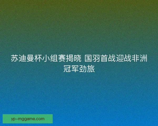 苏迪曼杯小组赛揭晓 国羽首战迎战非洲冠军劲旅