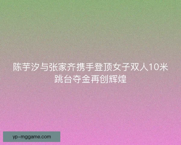 陈芋汐与张家齐携手登顶女子双人10米跳台夺金再创辉煌
