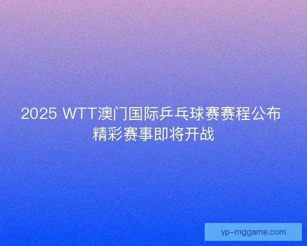 2025 WTT澳门国际乒乓球赛赛程公布 精彩赛事即将开战