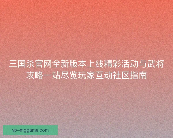 三国杀官网全新版本上线精彩活动与武将攻略一站尽览玩家互动社区指南