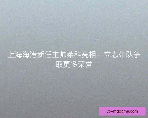 上海海港新任主帅莱科亮相：立志带队争取更多荣誉