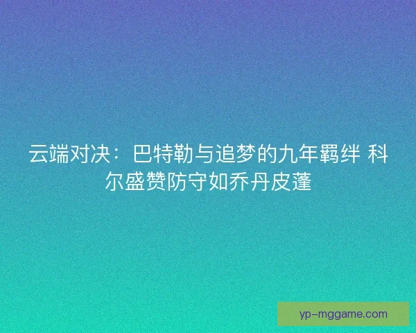 云端对决：巴特勒与追梦的九年羁绊 科尔盛赞防守如乔丹皮蓬