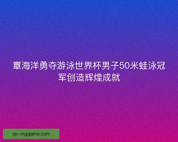 覃海洋勇夺游泳世界杯男子50米蛙泳冠军创造辉煌成就 覃海洋勇夺游泳世界杯男子50米蛙泳冠军创造辉煌成就
