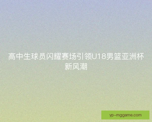 高中生球员闪耀赛场引领U18男篮亚洲杯新风潮
