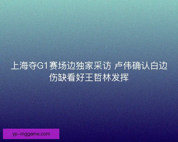 上海夺G1赛场边独家采访 卢伟确认白边伤缺看好王哲林发挥 上海夺G1赛场边独家采访 卢伟确认白边伤缺看好王哲林发挥