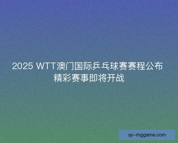 2025 WTT澳门国际乒乓球赛赛程公布 精彩赛事即将开战