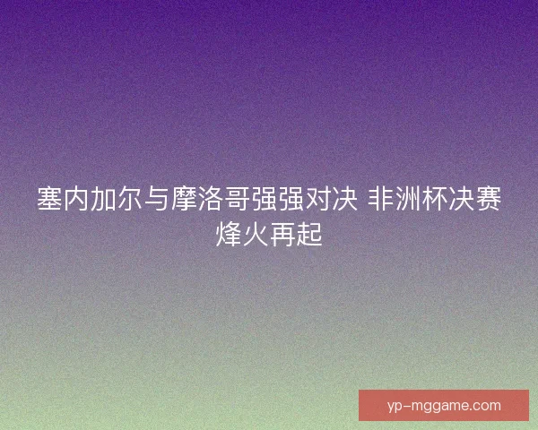 塞内加尔与摩洛哥强强对决 非洲杯决赛烽火再起 塞内加尔与摩洛哥强强对决 非洲杯决赛烽火再起