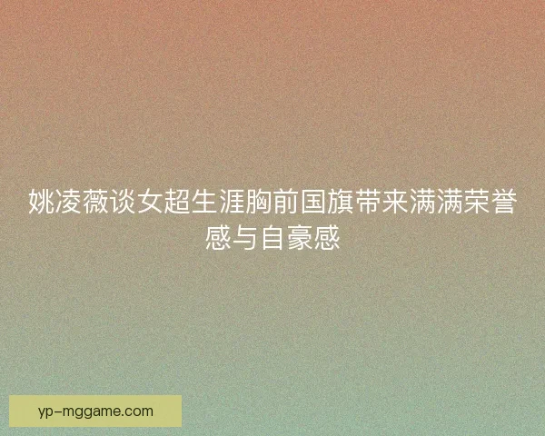 姚凌薇谈女超生涯胸前国旗带来满满荣誉感与自豪感 姚凌薇谈女超生涯胸前国旗带来满满荣誉感与自豪感