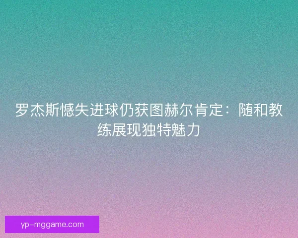 罗杰斯憾失进球仍获图赫尔肯定:随和教练展现独特魅力 罗杰斯憾失进球仍获图赫尔肯定:随和教练展现独特魅力