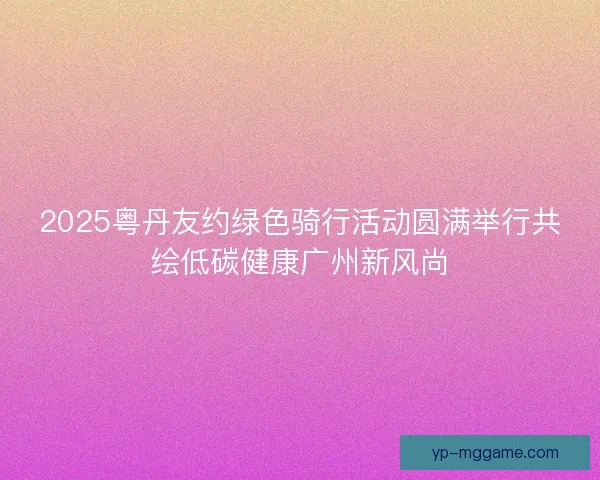 2025粤丹友约绿色骑行活动圆满举行共绘低碳健康广州新风尚