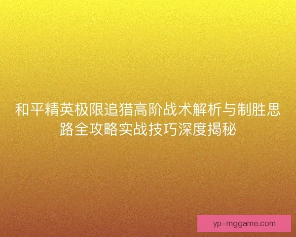和平精英极限追猎高阶战术解析与制胜思路全攻略实战技巧深度揭秘