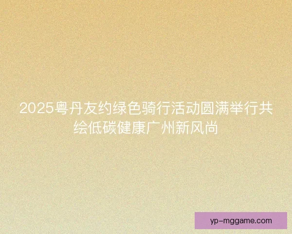 2025粤丹友约绿色骑行活动圆满举行共绘低碳健康广州新风尚