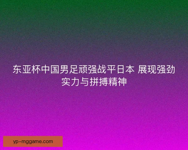东亚杯中国男足顽强战平日本 展现强劲实力与拼搏精神