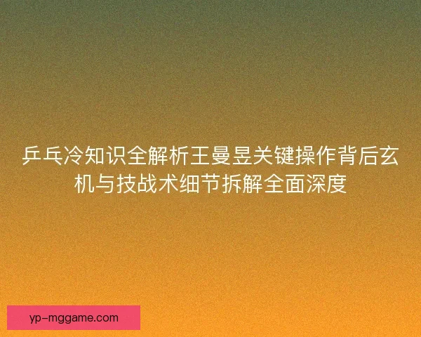 乒乓冷知识全解析王曼昱关键操作背后玄机与技战术细节拆解全面深度